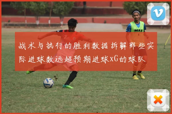 战术与执行的胜利数据拆解那些实际进球数远超预期进球xG的球队
